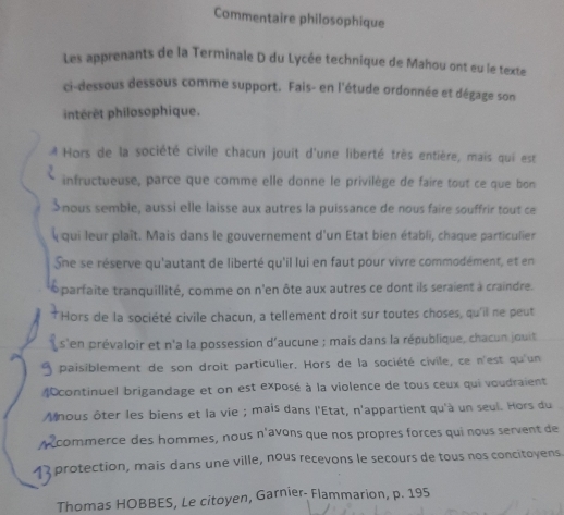 Commentaire philosophique 
Les apprenants de la Terminale D du Lycée technique de Mahou ont eu le texte 
ci-dessous dessous comme support. Fais- en l'étude ordonnée et dégage son 
intérêt philosophique. 
Hors de la société civile chacun jouit d'une liberté très entière, mais qui est 
infructueuse, parce que comme elle donne le privilège de faire tout ce que bon 
Snous semble, aussi elle laisse aux autres la puissance de nous faire souffrir tout ce 
qui leur plaît. Mais dans le gouvernement d'un Etat bien établi, chaque particulier 
Sne se réserve qu'autant de liberté qu'il lui en faut pour vivre commodément, et en 
* parfaite tranquillité, comme on n'en ôte aux autres ce dont ils seraient à craindre. 
Hors de la société civile chacun, a tellement droit sur toutes choses, qu'il ne peut 
s'en prévaloir et n'a la possession d'aucune ; mais dans la république, chacun jouit 
9 paisiblement de son droit particulier. Hors de la société civile, ce n'est qu'un 
4continuel brigandage et on est exposé à la violence de tous ceux qui voudraient 
Mnous ôter les biens et la vie ; mais dans l'État, n'appartient qu'à un seul. Hors du 
y commerce des hommes, nous n'avons que nos propres forces qui nous servent de
4 protection, mais dans une ville, nous recevons le secours de tous nos concitoyens 
Thomas HOBBES, Le citoyen, Garnier- Flammarion, p. 195