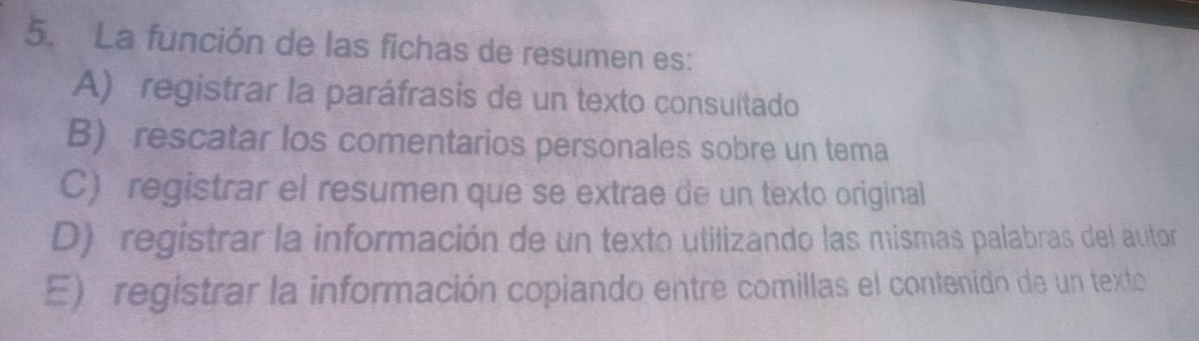 La función de las fichas de resumen es:
A) registrar la paráfrasis de un texto consuitado
B) rescatar los comentarios personales sobre un tema
C) registrar el resumen que se extrae de un texto original
D) registrar la información de un texto utilizando las mismas palabras del autor
E) registrar la información copiando entre comillas el contenido de un texto