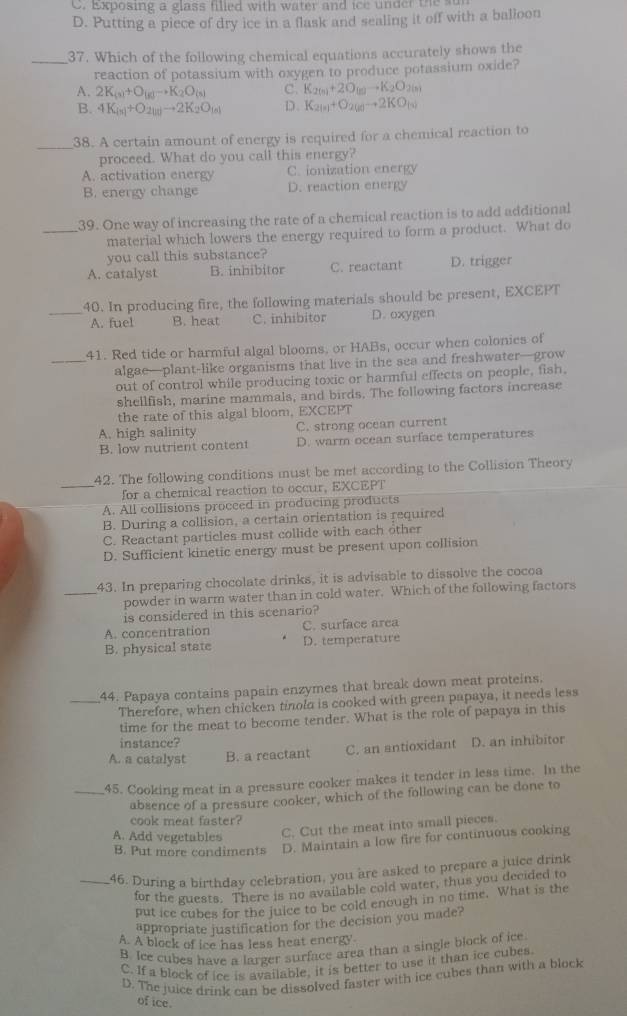 C. Exposing a glass filled with water and ice under the s
D. Putting a piece of dry ice in a flask and sealing it off with a balloon
_37. Which of the following chemical equations accurately shows the
reaction of potassium with oxygen to produce potassium oxide?
A. 2K_(s)+O_(g)to K_2O_(s) C. K_2(n)+2O_(n)to K_2O_2(n)
B. 4K_(s)+O_2(g)to 2K_2O_(s) D. K_2(s)+O_2(g)to 2KO_(s)
_38. A certain amount of energy is required for a chemical reaction to
proceed. What do you call this energy?
A. activation energ C. ionization energy
B. energy change D. reaction energy
39. One way of increasing the rate of a chemical reaction is to add additional
_material which lowers the energy required to form a product. What do
you call this substance?
A. catalyst B. inhibitor C. reactant D. trigger
_40. In producing fire, the following materials should be present, EXCEPT
A. fuel B. heat C. inhibitor D. oxygen
41. Red tide or harmful algal blooms, or HABs, occur when colonies of
_algae—plant-like organisms that live in the sea and freshwater—grow
out of control while producing toxic or harmful effects on people, fish.
shellfish, marine mammals, and birds. The following factors increase
the rate of this algal bloom, EXCEPT
A. high salinity C. strong ocean current
B. low nutrient content D. warm ocean surface temperatures
42. The following conditions must be met according to the Collision Theory
_for a chemical reaction to occur, EXCEPT
A. All collisions proceed in producing products
B. During a collision, a certain orientation is required
C. Reactant particles must collide with each other
D. Sufficient kinetic energy must be present upon collision
43. In preparing chocolate drinks, it is advisable to dissolve the cocoa
_powder in warm water than in cold water. Which of the following factors
is considered in this scenario?
A. concentration C. surface area
B. physical state D. temperature
_44. Papaya contains papain enzymes that break down meat proteins.
Therefore, when chicken tinola is cooked with green papaya, it needs less
time for the meat to become tender. What is the role of papaya in this
instance?
A. a catalyst B. a reactant C. an antioxidant D. an inhibitor
_45. Cooking meat in a pressure cooker makes it tender in less time. In the
absence of a pressure cooker, which of the following can be done to
cook meat faster?
A. Add vegetables C. Cut the meat into small pieces.
B. Put more condiments D. Maintain a low fire for continuous cooking
_46. During a birthday celebration, you are asked to prepare a juice drink
for the guests. There is no available cold water, thus you decided to
put ice cubes for the julce to be cold enough in no time. What is the
appropriate justification for the decision you made?
A. A block of ice has less heat energy
B. Ice cubes have a larger surface area than a single block of ice
C. If a block of ice is available, it is better to use it than ice cubes.
D. The juice drink can be dissolved faster with ice cubes than with a block
of ice.