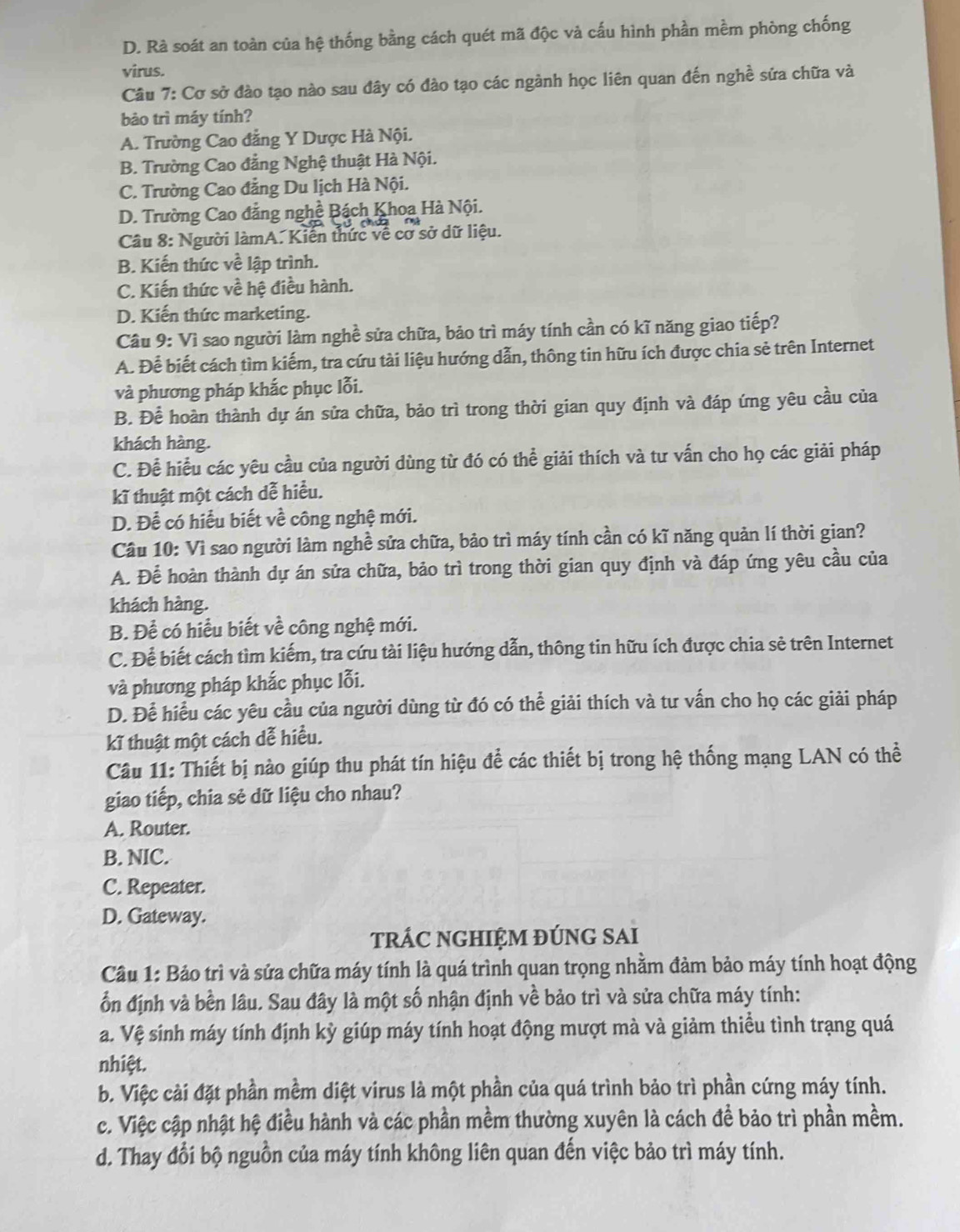 D. Rà soát an toàn của hệ thống bằng cách quét mã độc và cấu hình phần mềm phòng chống
virus.
Câu 7: Cơ sở đào tạo nào sau đây có đào tạo các ngành học liên quan đến nghề sửa chữa và
bảo trì máy tính?
A. Trường Cao đẳng Y Dược Hà Nội.
B. Trường Cao đẳng Nghệ thuật Hà Nội.
C. Trường Cao đẳng Du lịch Hà Nội.
D. Trường Cao đẳng nghề Bách Khoa Hà Nội.
Câu 8: Người làmA. Kiến thức về cơ sở dữ liệu.
B. Kiến thức về lập trình.
C. Kiến thức về hệ điều hành.
D. Kiến thức marketing.
Câu 9: Vì sao người làm nghề sửa chữa, bảo trì máy tính cần có kĩ năng giao tiếp?
A. Để biết cách tìm kiếm, tra cứu tài liệu hướng dẫn, thông tin hữu ích được chia sẻ trên Internet
và phương pháp khắc phục lỗi.
B. Để hoàn thành dự án sửa chữa, bảo trì trong thời gian quy định và đáp ứng yêu cầu của
khách hàng.
C. Để hiểu các yêu cầu của người dùng từ đó có thể giải thích và tư vấn cho họ các giải pháp
kĩ thuật một cách dễ hiểu.
D. Để có hiểu biết về công nghệ mới.
Câu 10: Vì sao người làm nghề sửa chữa, bảo trì máy tính cần có kĩ năng quản lí thời gian?
A. Để hoàn thành dự án sửa chữa, bảo trì trong thời gian quy định và đáp ứng yêu cầu của
khách hàng.
B. Để có hiểu biết về công nghệ mới.
C. Để biết cách tìm kiếm, tra cứu tài liệu hướng dẫn, thông tin hữu ích được chia sẻ trên Internet
và phương pháp khắc phục lỗi.
D. Để hiểu các yêu cầu của người dùng từ đó có thể giải thích và tư vấn cho họ các giải pháp
kĩ thuật một cách dễ hiều.
Câu 11: Thiết bị nào giúp thu phát tín hiệu để các thiết bị trong hệ thống mạng LAN có thể
giao tiếp, chia sẻ dữ liệu cho nhau?
A. Router.
B. NIC.
C. Repeater.
D. Gateway.
tRÁC NGHIỆM ĐÚNG SAI
Cầu 1: Bảo trì và sửa chữa máy tính là quá trình quan trọng nhằm đảm bảo máy tính hoạt động
ổn định và bền lâu. Sau đây là một số nhận định về bảo trì và sửa chữa máy tính:
a. Vệ sinh máy tính định kỳ giúp máy tính hoạt động mượt mà và giảm thiểu tình trạng quá
nhiệt.
b. Việc cài đặt phần mềm diệt virus là một phần của quá trình bảo trì phần cứng máy tính.
c. Việc cập nhật hệ điều hành và các phần mềm thường xuyên là cách để bảo trì phần mềm.
d. Thay đổi bộ nguồn của máy tính không liên quan đến việc bảo trì máy tính.