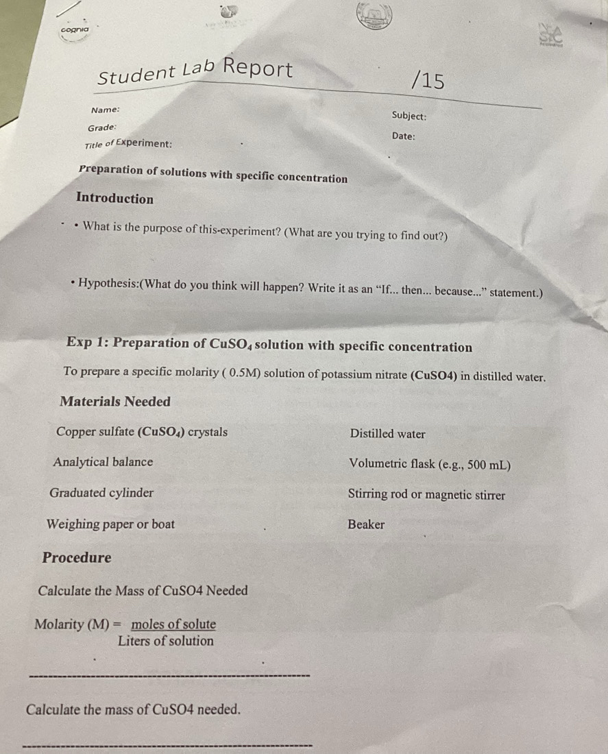 cognia
sie
Student Lab Report
/15
Name:
Subject:
Grade
Date:
Title of Experiment:
Preparation of solutions with specific concentration
Introduction
What is the purpose of this-experiment? (What are you trying to find out?)
Hypothesis:(What do you think will happen? Write it as an “If... then... because...” statement.)
Exp 1: Preparation of Cu SO_4 solution with specific concentration
To prepare a specific molarity ( 0.5M) solution of potassium nitrate (CuSO4) in distilled water.
Materials Needed
Copper sulfate (CuSO_4) crystals Distilled water
Analytical balance Volumetric flask (e.g., 500 mL)
Graduated cylinder Stirring rod or magnetic stirrer
Weighing paper or boat Beaker
Procedure
Calculate the Mass of CuSO4 Needed
Molarity (M)= moles of solute
Liters of solution
_
Calculate the mass of CuSO4 needed.
_