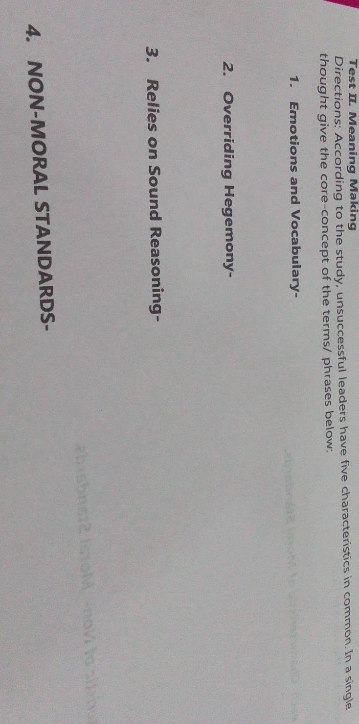 Test II. Meaning Making 
Directions: According to the study, unsuccessful leaders have five characteristics in common. In a single 
thought give the core-concept of the terms/ phrases below: 
1. Emotions and Vocabulary- 
2. Overriding Hegemony- 
3. Relies on Sound Reasoning- 
it |s10 M -no V to a 
4. NON-MORAL STANDARDS-
