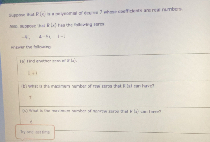 Suppose that R(x) is a polynomial of degree 7 whose coefficients are real numbers. 
Also, suppose that R(x) has the following zeros.
-4i, -4-5i, 1-i
Answer the following. 
(a) Find another zero of R(x).
1+i
(b) What is the maximum number of real zeros that R(x) can have? 
7 
(c) What is the maximum number of nonreal zeros that R(x) can have? 
6 
Try one last time