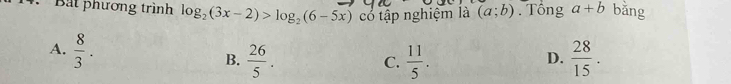 Bắt phương trình log _2(3x-2)>log _2(6-5x) có tập nghiệm là (a;b). Tổng a+b bǎng
A.  8/3 .  28/15 .
B.  26/5 .  11/5 . 
C.
D.