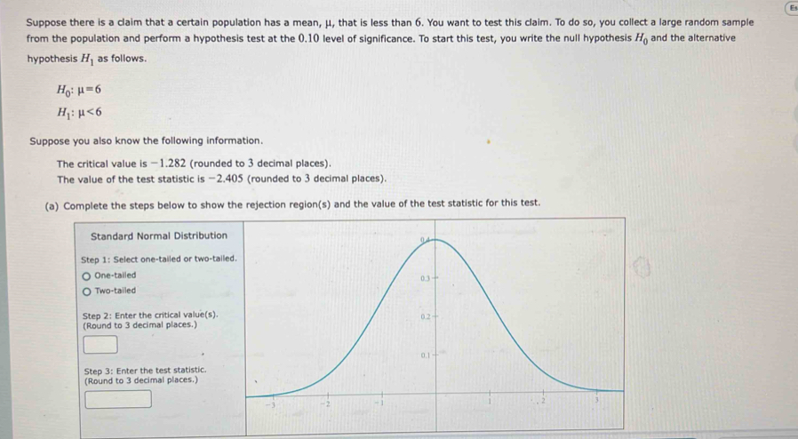 Suppose there is a claim that a certain population has a mean, μ, that is less than 6. You want to test this claim. To do so, you collect a large random sample 
from the population and perform a hypothesis test at the 0.10 level of significance. To start this test, you write the null hypothesis H_0 and the alternative 
hypothesis H_1 as follows.
H_0:mu =6
H_1:mu <6</tex> 
Suppose you also know the following information. 
The critical value is -1.282 (rounded to 3 decimal places). 
The value of the test statistic is −2.405 (rounded to 3 decimal places). 
(a) Complete the steps below to show the rejection region(s) and the value of the test statistic for this test. 
Standard Normal Dist 
Step 1: Select one-tailed or 
One-tailed 
Two-tailed 
Step 2 : Enter the critical va 
(Round to 3 decimal places. 
Step 3 : Enter the test statis 
(Round to 3 decimal places