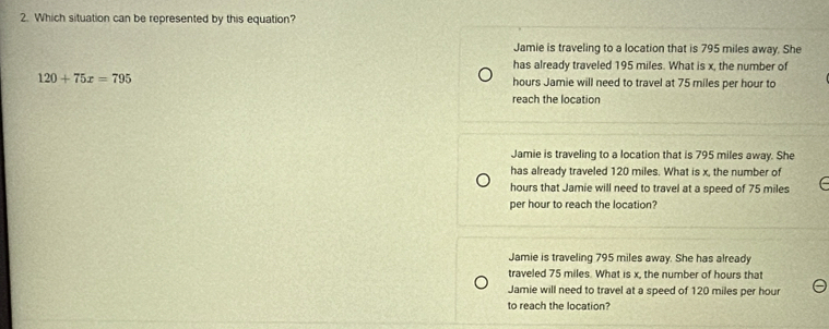 Which situation can be represented by this equation?
Jamie is traveling to a location that is 795 miles away. She
has already traveled 195 miles. What is x, the number of
120+75x=795 hours Jamie will need to travel at 75 miles per hour to
reach the location
Jamie is traveling to a location that is 795 miles away. She
has already traveled 120 miles. What is x, the number of
hours that Jamie will need to travel at a speed of 75 miles
per hour to reach the location?
Jamie is traveling 795 miles away. She has already
traveled 75 miles. What is x, the number of hours that
Jamie will need to travel at a speed of 120 miles per hour
to reach the location?