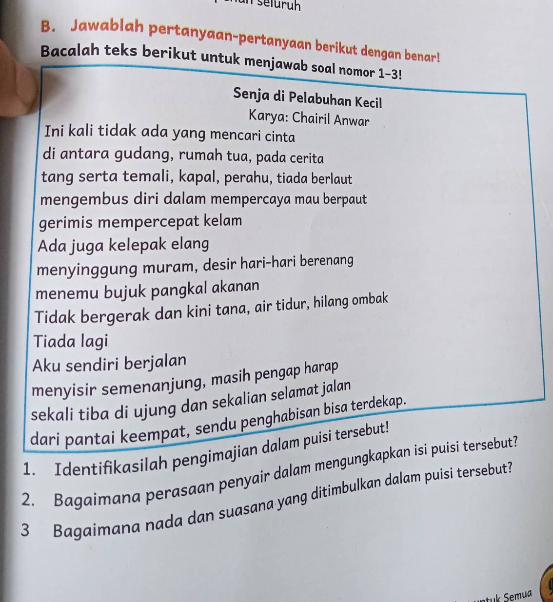 seluruh 
B. Jawablah pertanyaan-pertanyaan berikut dengan benar! 
Bacalah teks berikut untuk menjawab soal nomor 1-3! 
Senja di Pelabuhan Kecil 
Karya: Chairil Anwar 
Ini kali tidak ada yang mencari cinta 
di antara gudang, rumah tua, pada cerita 
tang serta temali, kapal, perahu, tiada berlaut 
mengembus diri dalam mempercaya mau berpaut 
gerimis mempercepat kelam 
Ada juga kelepak elang 
menyinggung muram, desir hari-hari berenang 
menemu bujuk pangkal akanan 
Tidak bergerak dan kini tana, air tidur, hilang ombak 
Tiada lagi 
Aku sendiri berjalan 
menyisir semenanjung, masih pengap harap 
sekali tiba di ujung dan sekalian selamat jalan 
dari pantai keempat, sendu penghabisan bisa terdekap. 
1. Identifikasilah pengimajian dalam puisi tersebut! 
2. Bagaimana perasaan penyair dalam mengungkapkan isi puisi tersebut? 
3 Bagaimana nada dan suasana yang ditimbulkan dalam puisi tersebut?