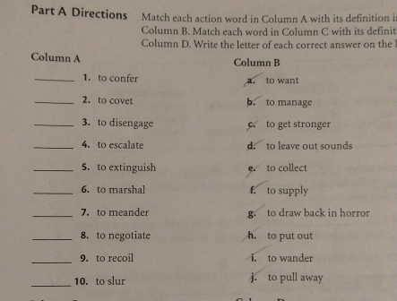 Directions Match each action word in Column A with its definition i
Column B. Match each word in Column C with its definit
Column D. Write the letter of each correct answer on the !
Column A Column B
_1. to confer a. to want
_2. to covet b. to manage
_3. to disengage c to get stronger
_4. to escalate d. to leave out sounds
_5. to extinguish e. to collect
_6. to marshal f. to supply
_7.to meander g to draw back in horror
_8. to negotiate h. to put out
_
9. to recoil i. to wander
_
10. to slur j. to pull away