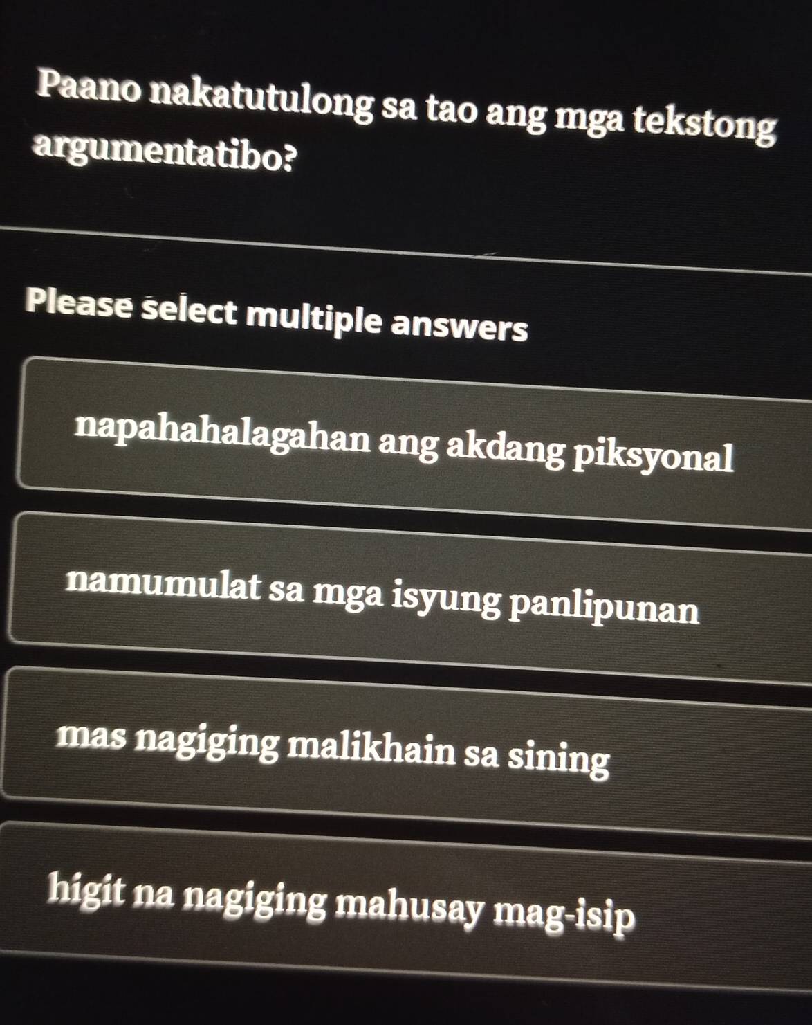 Paano nakatutulong sa tao ang mga tekstong
argumentatibo?
Please select multiple answers
napahahalagahan ang akdang piksyonal
namumulat sa mga isyung panlipunan
mas nagiging malikhain sa sining
higit na nagiging mahusay mag-isip