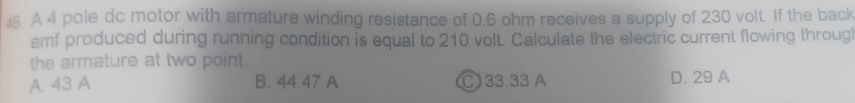 A 4 pole dc motor with armature winding resistance of 0.6 ohm receives a supply of 230 volt. If the back
emf produced during running condition is equal to 210 volt. Calculate the electric current flowing throug
the armature at two point.
A. 43 A B. 44.47 A C) 33.33 A D. 29 A