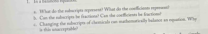 In a balanced equation. 
a. What do the subscripts represent? What do the coefficients represent? 
b. Can the subscripts be fractions? Can the coefficients be fractions? 
c. Changing the subscripts of chemicals can mathematically balance an equation. Why 
is this unacceptable?