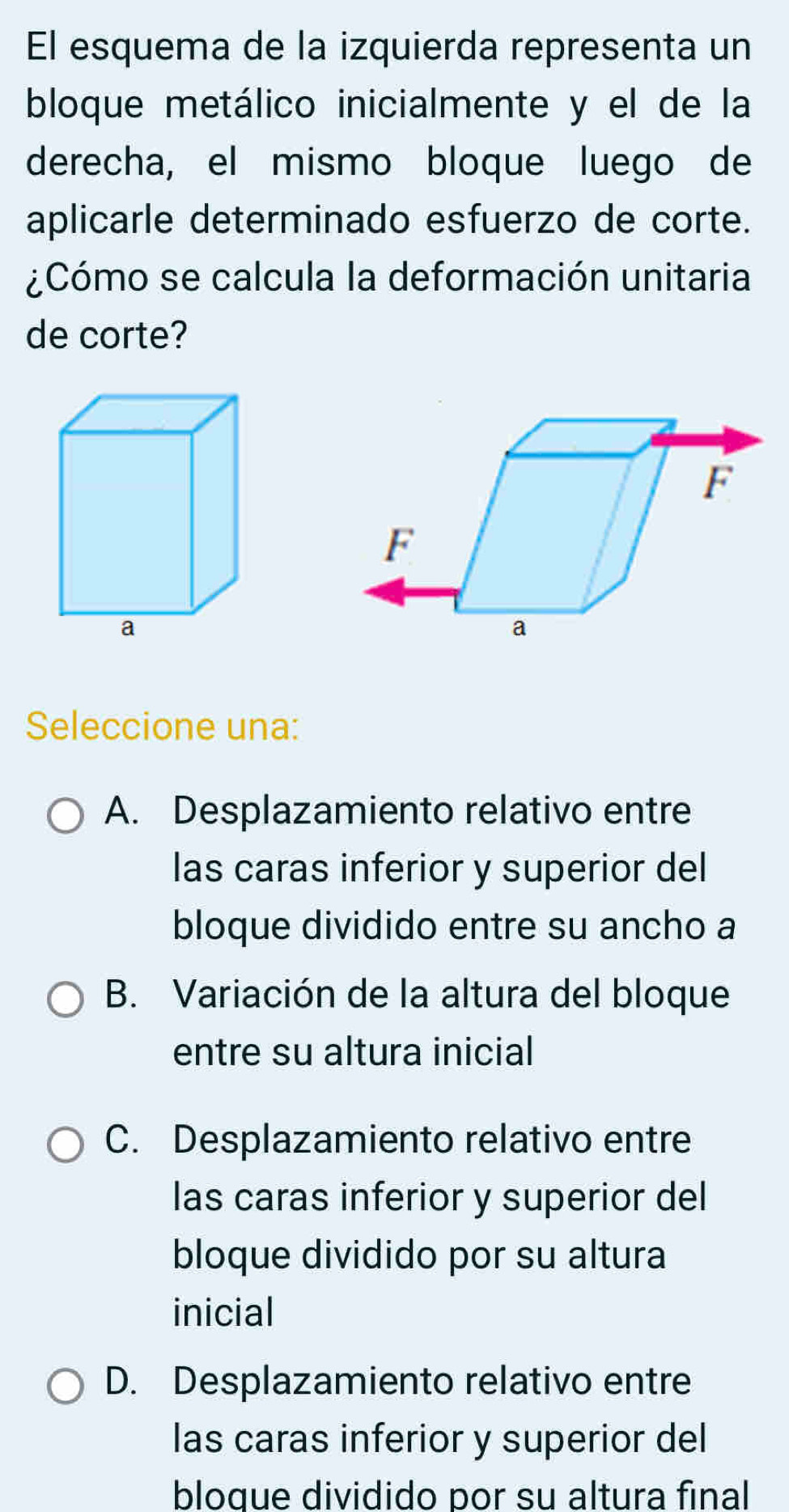 El esquema de la izquierda representa un
bloque metálico inicialmente y el de la
derecha, el mismo bloque luego de
aplicarle determinado esfuerzo de corte.
¿Cómo se calcula la deformación unitaria
de corte?
Seleccione una:
A. Desplazamiento relativo entre
las caras inferior y superior del
bloque dividido entre su ancho a
B. Variación de la altura del bloque
entre su altura inicial
C. Desplazamiento relativo entre
las caras inferior y superior del
bloque dividido por su altura
inicial
D. Desplazamiento relativo entre
las caras inferior y superior del
bloque dividido por su altura final