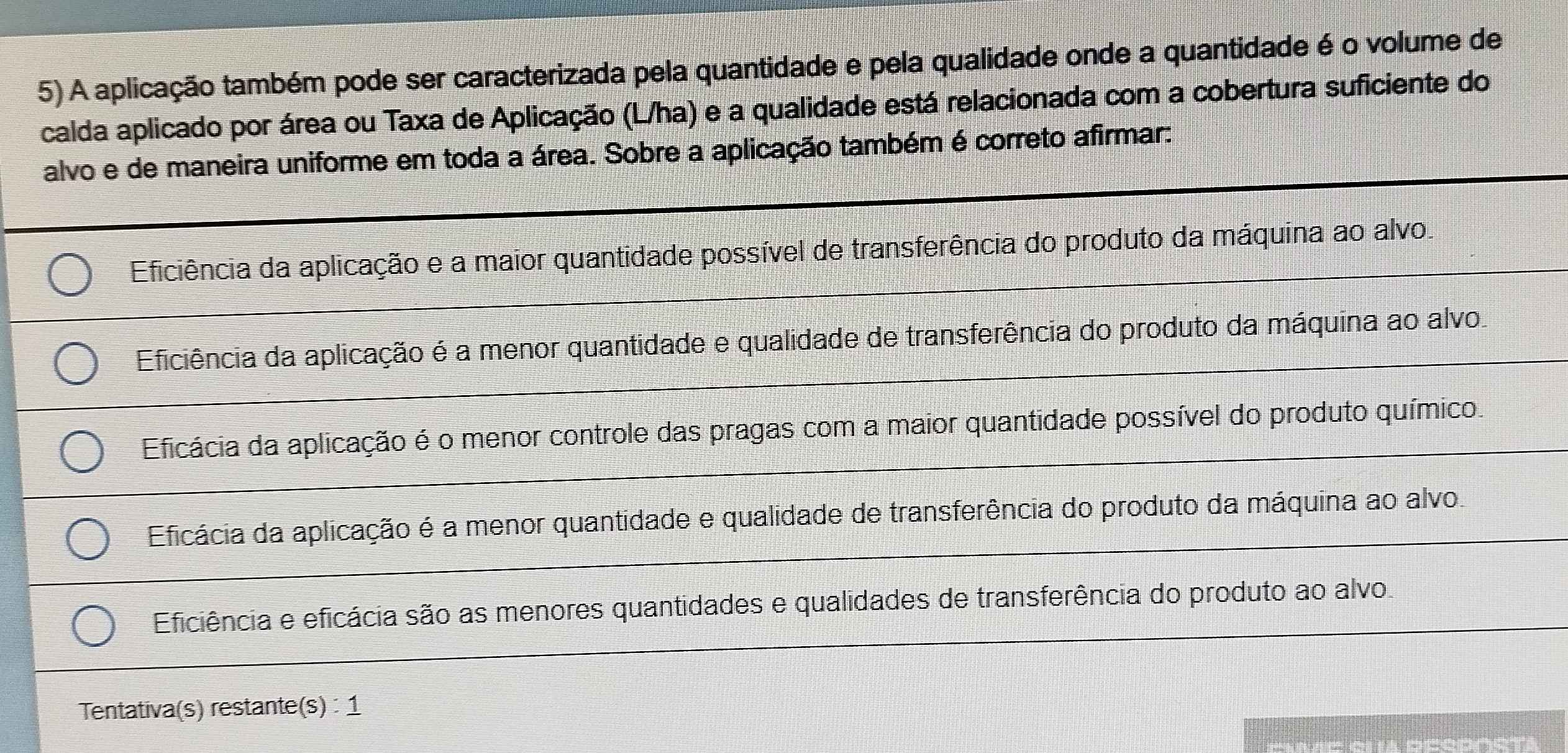 A aplicação também pode ser caracterizada pela quantidade e pela qualidade onde a quantidade é o volume de
calda aplicado por área ou Taxa de Aplicação (L/ha) e a qualidade está relacionada com a cobertura suficiente do
alvo e de maneira uniforme em toda a área. Sobre a aplicação também é correto afirmar:
Eficiência da aplicação e a maior quantidade possível de transferência do produto da máquina ao alvo.
Eficiência da aplicação é a menor quantidade e qualidade de transferência do produto da máquina ao alvo
Eficácia da aplicação é o menor controle das pragas com a maior quantidade possível do produto químico.
Eficácia da aplicação é a menor quantidade e qualidade de transferência do produto da máquina ao alvo.
Eficiência e eficácia são as menores quantidades e qualidades de transferência do produto ao alvo.
Tentativa(s) restante(s) : 1