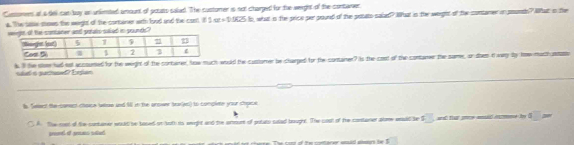 Contomens at a del can buy an unimited amount of potato saled. The customer s not charged for the weight of the contarer. 
a. The sasie shows the warght of te contaner with food and the cost. I 1or=1h25h , what is the price perpound of the potato saled? What is the werght of the contamer in pounts? What is the 
nd potats saled i pounds
h. ll he wone had not accoumed for the weight of the container, how much would the contomer be charped for the containee? Is the coot of the contaner the same, or dives t wany by how mach moi 
_ 
shl a patned? Espan 
_ 
s. Select the coment cace whow and fill in the anower bur(es) to complete your chpice 
A. The cost of the contarer would be based of both as weight and the amount of potato saied bought. The cost of the contamer alme wuld be S and tat ome anid mcmne by 5 poor 
t chere The com of the costarer snid surs the S