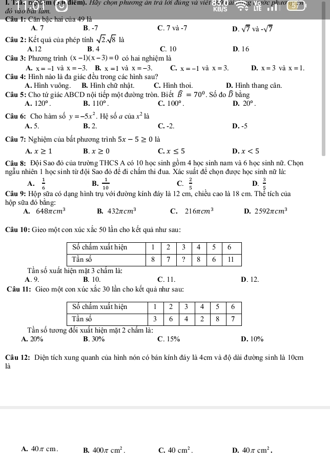 Trãc ngữệm     điể). H áy chọn phương an tra lới đùng và  vie t    r  v a i   ớc phướ
đó vào bài làm. KB/S
Câu 1: Căn bậc hai của 49 là
A. 7 B. -7 C. 7 và -7 D. sqrt(7) và -sqrt(7)
Câu 2: Kết quả của phép tính sqrt(2).sqrt(8) là
A.12 B. 4 C. 10 D. 16
Câu 3: Phương trình (x-1)(x-3)=0 có hai nghiệm là
A. x=-1 và x=-3. B. x=1 và x=-3. C. x=-1 và x=3. D. x=3 và x=1.
Câu 4: Hình nào là đa giác đều trong các hình sau?
A. Hình vuông. B. Hình chữ nhật. C. Hình thoi. D. Hình thang cân.
Câu 5: Cho tứ giác ABCD nội tiếp một đường tròn. Biết widehat B=70°. Số đo D bằng
A. 120°. B. 110°. C. 100°. D. 20°.
Câu 6: Cho hàm số y=-5x^2. Hệ số a của x^2 là
A. 5. B. 2. C. -2. D. -5
Câu 7: Nghiệm của bắt phương trình 5x-5≥ 0 là
A. x≥ 1 B. x≥ 0 C. x≤ 5 D. x<5</tex>
Câu 8: Đội Sao đỏ của trường THCS A có 10 học sinh gồm 4 học sinh nam và 6 học sinh nữ. Chọn
ngẫu nhiên 1 học sinh từ đội Sao đỏ đề đi chấm thi đua. Xác suất đề chọn được học sinh nữ là:
A.  1/6  B.  1/10  C.  2/5  D.  3/5 
Câu 9: Hộp sữa có dạng hình trụ với đường kính đáy là 12 cm, chiều cao là 18 cm. Thể tích của
hộp sữa đó bằng:
A. 648π cm^3 B. 432π cm^3 C. 216π cm^3 D. 2592π cm^3
Câu 10: Gieo một con xúc xắc 50 lần cho kết quả như sau:
Tần số xuất hiện mặt 3 chấm là:
A. 9. B. 10. C. 11. D. 12.
Câu 11: Gieo một con xúc xắc 30 lần cho kết quả như sau:
Tần số tương đối xuất hiện mặt 2 chẩm là:
A. 20% B. 30% C. 15% D. 10%
Câu 12: Diện tích xung quanh của hình nón có bán kính đáy là 4cm và độ dài đường sinh là 10cm
là
A. 40πcm. B. 400π cm^2. C. 40cm^2. D. 40π cm^2.