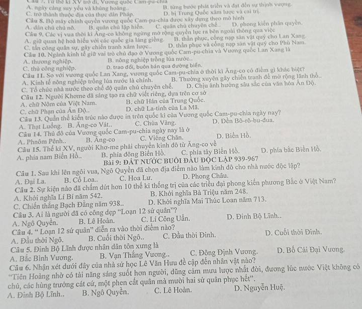 Cầu 7. Từ thể kỉ XV trở đi, Vương quốc Cam-pu-cia
A. ngày càng suy yểu và khủng hoàng B. từng bước phát triển và đạt đến sự thịnh vượng.
C. trở thành thuộc địa của thực dân Pháp. D. bị Trung Quốc xâm lược và cai trị.
Câu 8. Bộ máy chính quyền vương quốc Cam-pu-chia được xây dựng theo mô hình
A. dân chủ chủ nô. B. quân chủ lập hiện. C. quân chủ chuyên chế.. D. phong kiên phân quyền.
Câu 9, Các vị vua thời kỉ Áng-co không ngừng mở rộng quyền lực ra bên ngoài thông qua việc
A. giữ quan hệ hoà hiểu với các quốc gia láng giêng. B. thần phục, công nạp sản vật quý cho Lan Xang.
C. tần công quân sự, gãy chiến tranh xâm lược.. D. thần phục và cổng nạp sản vật quý cho Phù Nam.
Cầu 10. Ngành kinh tế giữ vai trò chủ đạo ở Vương quốc Cam-pu-chia và Vương quốc Lan Xang là
A. thương nghiệp. B. nông nghiệp trồng lúa nước..
C. thủ công nghiệp. D. trao đổi, buôn bán qua đường biển.
Câu 11. So với vương quốc Lan Xang, vương quốc Cam-pu-chia ở thời kì Ăng-co có điểm gì khác biệt?
A. Kinh tế nông nghiệp trồng lúa nước là chính. B. Thường xuyên gây chiến tranh để mở rộng lãnh thổ..
C. Tổ chức nhà nước theo chế độ quân chủ chuyên chế. D. Chịu ảnh hưởng sâu sắc của văn hóa Ân Độ.
Câu 12. Người Khome đã sáng tạo ra chữ viết riêng, dựa trên cơ sở
A. chữ Nộm của Việt Nam. B. chữ Hán của Trung Quốc.
C. chữ Phạn của Ân Độ.. D. chữ La-tinh của La Mã.
Câu 13. Quần thể kiến trúc nào được in trên quốc kì của Vương quốc Cam-pu-chia ngày nay?
A. Thạt Luống. B. Ăng-co Vát.. C. Chùa Vàng. D. Đền Bô-rô-bu-dua.
Câu 14. Thủ đô của Vương quốc Cam-pu-chia ngày nay là ở
A. Phnôm Pênh.. B. Ăng-co C. Viêng Chăn. D. Biển Hồ,
Câu 15. Thể kỉ XV, người Khơ-me phải chuyển kinh đô từ Ăng-co về
A. phía nam Biển Hồ.. B. phía đông Biến Hồ. C. phía tây Biển Hồ. D. phía bắc Biển Hồ,
Bài 9: ĐÁT NƯỚC BUỚI ĐÂU ĐỌC LậP 939-967
Câu 1. Sau khi lên ngôi vua, Ngô Quyền đã chọn địa điểm nào làm kinh đô cho nhà nước độc lập?
A. Đại La. B. Cổ Loa.. C. Hoa Lư. D. Phong Châu.
Câu 2. Sự kiện nào đã chấm dứt hơn 10 thế kỉ thống trị của các triều đại phong kiến phương Bắc ở Việt Nam?
A. Khởi nghĩa Lí Bí năm 542, B. Khởi nghĩa Bà Triệu năm 248.
C. Chiến thắng Bạch Đằng năm 938.. D. Khởi nghĩa Mai Thúc Loan năm 713.
Câu 3. Ai là người đã có công dẹp “Loạn 12 sử quân”?
A. Ngô Quyền. B. Lê Hoàn. C. Lí Công Uần.  D. Đinh Bộ Lĩnh..
Câu 4. “ Loạn 12 sứ quân” diễn ra vào thời điểm nào?
A. Đầu thời Ngô. B. Cuối thời Ngô.. C. Đầu thời Đinh. D. Cuối thời Đinh.
Câu 5. Đinh Bộ Lĩnh được nhân dân tôn xưng là
A. Bắc Bình Vương. B. Vạn Thắng Vương.. C. Đông Định Vương. D. Bố Cái Đại Vương.
Câu 6. Nhận xét dưới đây của nhà sử học Lê Văn Hưu đề cập đến nhân vật nào?
*Tiên Hoàng nhờ có tải năng sáng suốt hơn người, dũng cảm mưu lược nhất đời, đương lúc nước Việt không có
chủ, các hùng trưởng cát cứ, một phen cất quân mà mười hai sứ quân phục hết”.
A. Đinh Bộ Lĩnh.. B. Ngô Quyền. C. Lê Hoàn. D. Nguyễn Huệ.