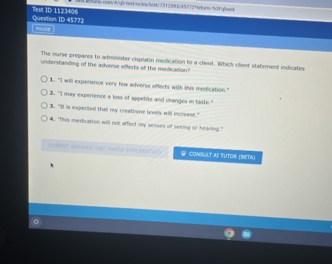 Test ID 1123406 
Question ID 45772 
PAUSE 
The nurse prepares to administer cispiatin medication to a client. Which client statement indicates 
understanding of the adverse effects of the medication? 
1. "I will experience very few adverse effects with this medication." 
2. "I may experience a loss of appetite and changes in taste." 
3. "It is expected that my creatinine levels will increase." 
4. "This medication will not affect my senses of seeing or hearing." 
SUBMIT ANSWER AND SHOW EXPLANATION CONSULT AI TUTOR (BETA)