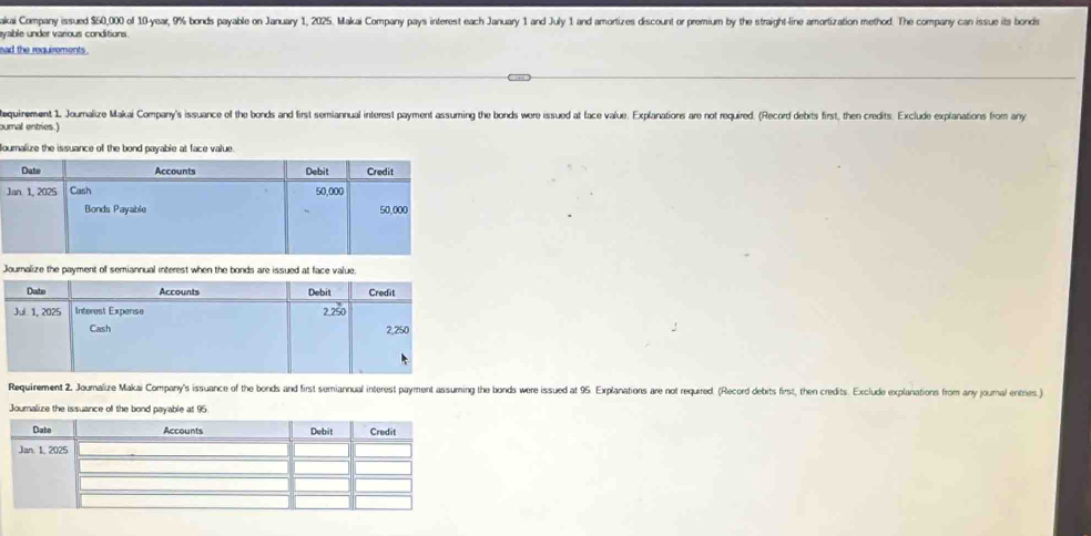 akai Company issued $60,000 of 10-year, 9% bonds payable on January 1, 2025. Makai Company pays interest each January 1 and July 1 and amortizes discount or premium by the straight-line amortization method. The company can issue its bonds
eyable under various conditions.
ead the requirements .
tequirement 1. Joumalize Makai Company's issuance of the bonds and first semiannual interest payment assuming the bonds wore issued at face value. Explanations are not required. (Record debits first, then credits. Exclude explanations from any
ournal entries.)
Boumalize
Journalize the payment of semiannual interest when the bonds are issued at face value.
Requirement 2. Journalize Makai Company's issuance of the bonds and first semiannual interest payment assuming the bonds were issued at 95. Explanations are not requrred. (Record debits first, then credits. Exclude explanations from any journal entries.)
Journalize the issuance of the bond payable at 9