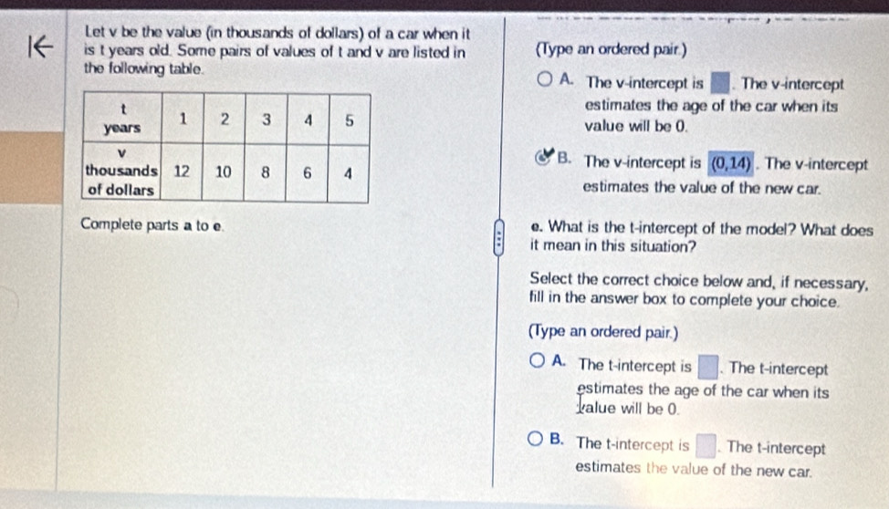 Let v be the value (in thousands of dollars) of a car when it
is t years old. Some pairs of values of t and v are listed in (Type an ordered pair.)
the following table. A. The v -intercept is . The v -intercept
estimates the age of the car when its
value will be 0.. The v -intercept
B. The v -intercept is (0,14)
estimates the value of the new car.
Complete parts a to e e. What is the t -intercept of the model? What does
it mean in this situation?
Select the correct choice below and, if necessary,
fill in the answer box to complete your choice.
(Type an ordered pair.)
A. The t -intercept is . The t -intercept
estimates the age of the car when its 
alue will be 0.
B. The t -intercept is □  The t -intercept
estimates the value of the new car.