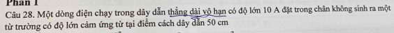 Phan 1 
Câu 28. Một dòng điện chạy trong dây dẫn thẳng dài vô hạn có độ lớn 10 A đặt trong chân không sinh ra một 
từ trường có độ lớn cảm ứng từ tại điểm cách dây dẫn 50 cm