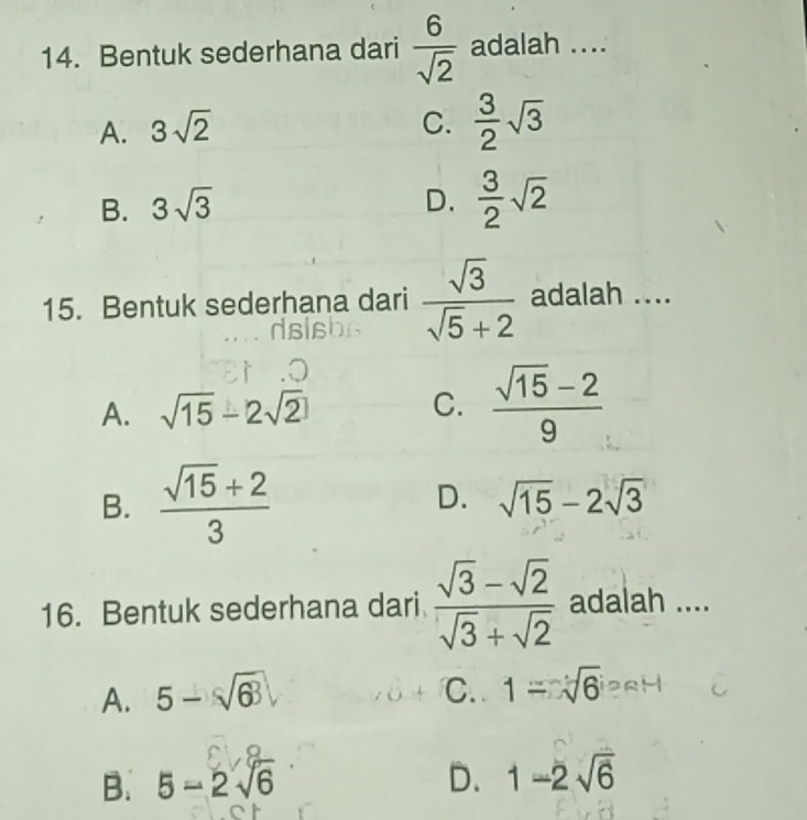 Bentuk sederhana dari  6/sqrt(2)  adalah ....
A. 3sqrt(2) C.  3/2 sqrt(3)
B. 3sqrt(3) D.  3/2 sqrt(2)
15. Bentuk sederhana dari  sqrt(3)/sqrt(5)+2  adalah ....
A. sqrt(15)-2sqrt(2) C.  (sqrt(15)-2)/9 
D.
B.  (sqrt(15)+2)/3  sqrt(15)-2sqrt(3)
16. Bentuk sederhana dari  (sqrt(3)-sqrt(2))/sqrt(3)+sqrt(2)  adalah ....
A. 5-sqrt(63) C. 1=sqrt(6)
B. 5-2sqrt(6) D. 1-2sqrt(6)