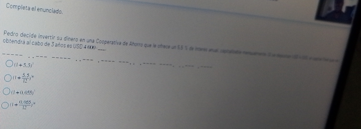 Completa el enunciado.
obtendrá al cabo de 3 años es USD 4 (XX)
Pedro decide invertir su dinero en una Cooperativa de Ahorro que le ofrece un 5.5 % de interes anual, capitalizable temuemente Sse d
(1+5.5)
(1+ (5.5)/12 )^16
(1+0.055)^1
(1+ (0.055)/12 )^x