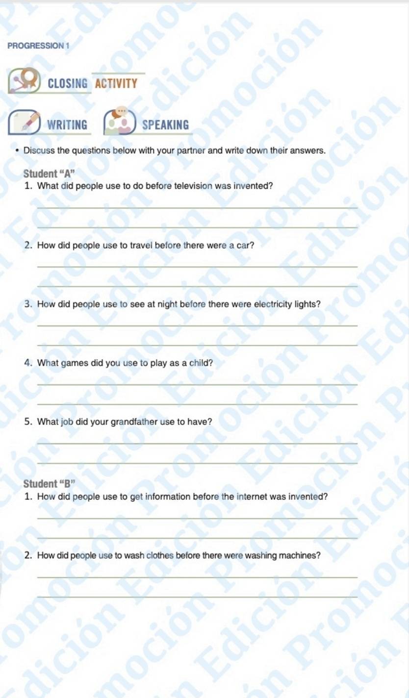 PROGRESSION 1 
CLOSING ACTIVITY 
WRITING SPEAKING 
Discuss the questions below with your partner and write down their answers. 
Student “A” 
1. What did people use to do before television was invented? 
_ 
_ 
2. How did people use to travel before there were a car? 
_ 
_ 
3. How did people use to see at night before there were electricity lights? 
_ 
_ 
4. What games did you use to play as a child? 
_ 
_ 
5. What job did your grandfather use to have? 
_ 
_ 
Student “B” 
1. How did people use to get information before the internet was invented? 
_ 
_ 
2. How did people use to wash clothes before there were washing machines? 
_ 
_