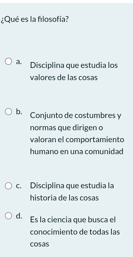 ¿Qué es la filosofía?
a. Disciplina que estudia los
valores de las cosas
b. Conjunto de costumbres y
normas que dirigen o
valoran el comportamiento
humano en una comunidad
c. Disciplina que estudia la
historia de las cosas
d. Es la ciencia que busca el
conocimiento de todas las
cosas