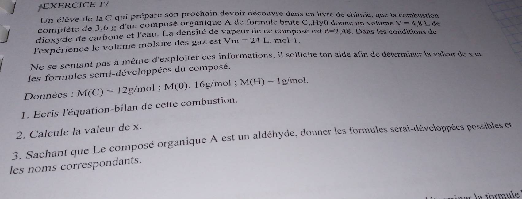 Un élève de la C qui prépare son prochain devoir découvre dans un livre de chimie, que la combustion 
complète de 3,6 g d'un composé organique A de formule brute C,,Hy0 donne un volume V=4,81 de 
dioxyde de carbone et l'eau. La densité de vapeur de ce composé est d=2,48. Dans les conditions de 
l'expérience le volume molaire des gaz est Vm=24L. mol-1. 
Ne se sentant pas à même d'exploiter ces informations, il sollicite ton aide afin de déterminer la valeur de x et 
les formules semi-développées du composé. 
Données : M(C)=12g/mol; M(0).16g/m ol ; M(H)=1g/mol. 
1. Ecris l'équation-bilan de cette combustion. 
2. Calcule la valeur de x. 
3. Sachant que Le composé organique A est un aldéhyde, donner les formules serai-développées possibles et 
les noms correspondants.