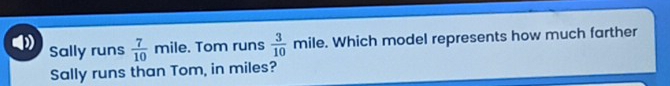 Sally runs  7/10  mile. Tom runs  3/10 mile. Which model represents how much farther 
Sally runs than Tom, in miles?