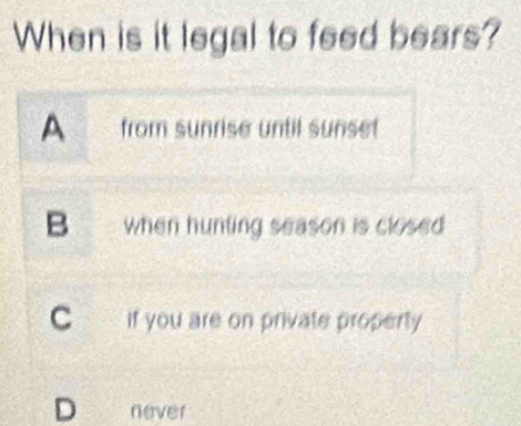 When is it legal to feed bears?
A from sunrise until sunset
B when hunting season is closed
C if you are on private property
D never