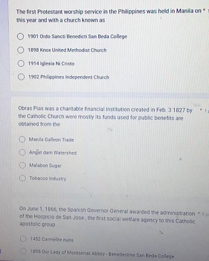 The first Protestant worship service in the Philippines was held in Manila on * 
this year and with a church known as
1901 Ordo Sancti Benedicti San Beda College
1898 Knox United Methodist Church
1914 Iglesia Ni Cristo
1902 Philippines Independent Church
Obras Pias was a charitable financial institution created in Feb. 3 1827 by * 1
the Catholic Church were mostly its funds used for public benefits are
obtained from the
Manila Galleon Trade
Angat dam Watershed
Malabon Sugar
Tobacco Industry
On June 1, 1866, the Spanish Governor-General awarded the administration* 
of the Hospicio de San Jose , the first social welfare agency to this Catholic
apostolic group
1452 Carmelite nuns
1895 Our Lady of Montserrat Abbey - Benedectine San Beda College
