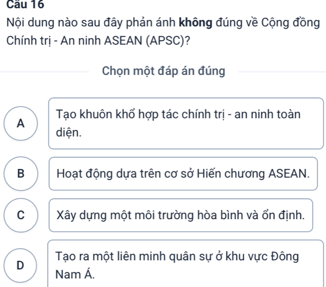 Cầu 16
Nội dung nào sau đây phản ánh không đúng về Cộng đồng
Chính trị - An ninh ASEAN (APSC)?
Chọn một đáp án đúng
A Tạo khuôn khổ hợp tác chính trị - an ninh toàn
diện.
B Hoạt động dựa trên cơ sở Hiến chương ASEAN.
C Xây dựng một môi trường hòa bình và ổn định.
D Tạo ra một liên minh quân sự ở khu vực Đông
Nam Á.