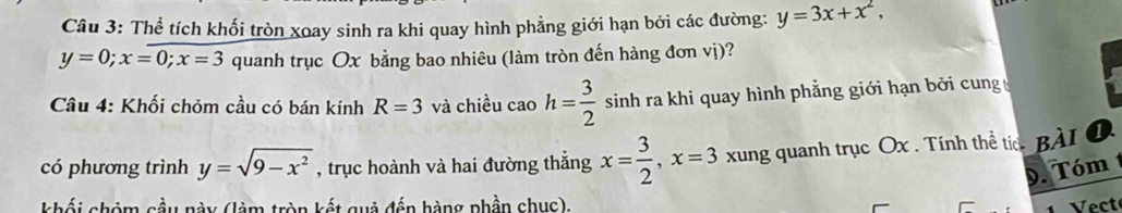 Thể tích khối tròn xoay sinh ra khi quay hình phẳng giới hạn bởi các đường: y=3x+x^2,
y=0; x=0; x=3 quanh trục Ox bằng bao nhiêu (làm tròn đến hàng đơn vị)? 
Câu 4: Khối chỏm cầu có bán kính R=3 và chiều cao h= 3/2  sinh ra khi quay hình phẳng giới hạn bởi cung 
có phương trình y=sqrt(9-x^2) , trục hoành và hai đường thắng x= 3/2 , x=3 xung quanh trục Ox. Tính thể tíc_BÀI 1 
9. Tóm1 
khối chỏm cầu này (làm tròn kết quả đến hàng phần chục). Vect