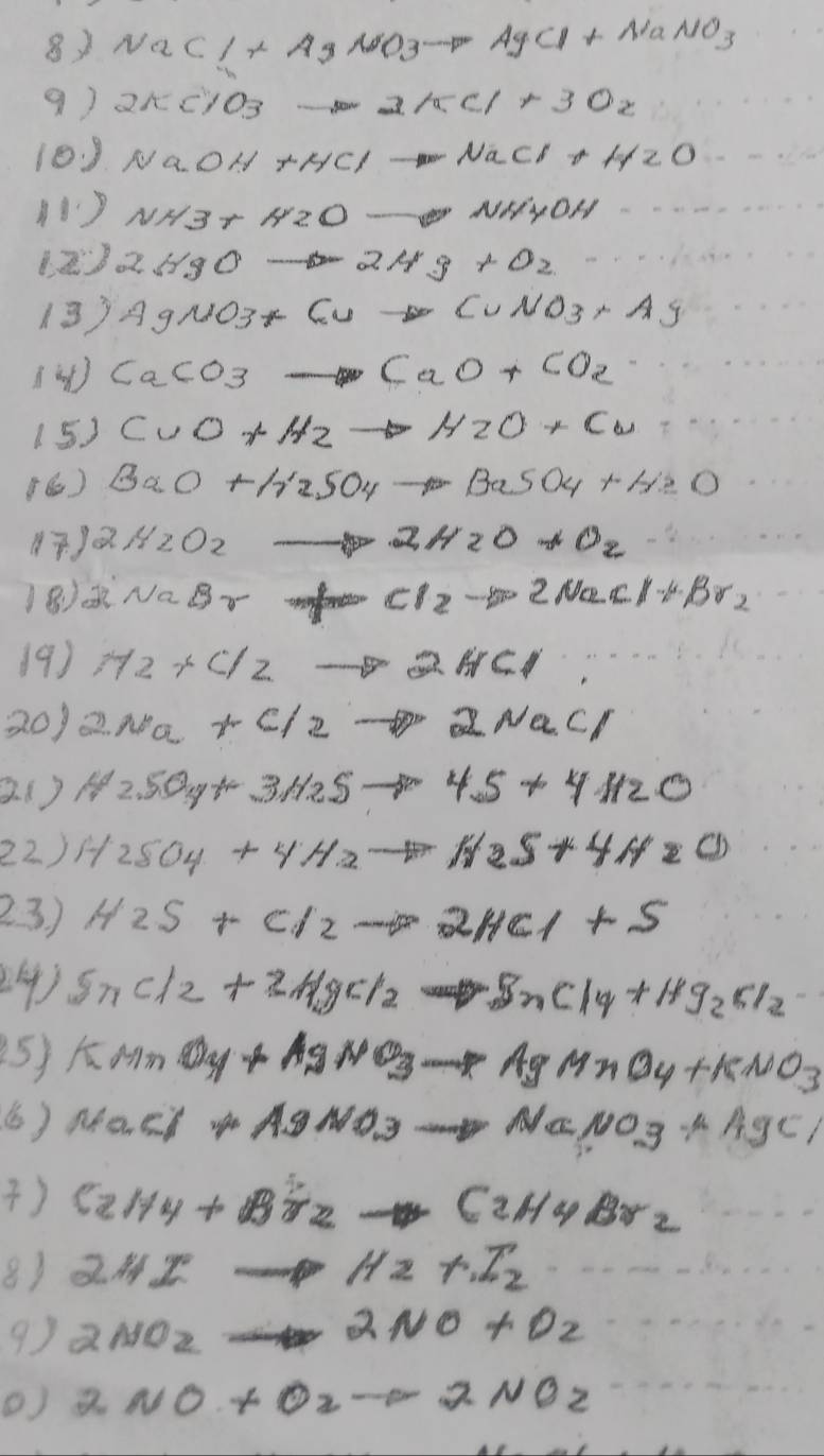 NaCl+AgNO_3to AgCl+NaNO_3
9) 2π c/o_3 -5002/5c/+30x
10J NaOH+HClto NaCl+H_2O
NH3+H2Oto NH4OH
123 2HgO to 2Ag+O_2
13) AgNO_3+Cuto CuNO_3· Ag
CaCO_3to CaO+CO_2
15 ) CuO+H_2to H_2O+Cu
(6) BaO+A'25O4to BaSO_4+H_2O
() 2H_2O_2to 2H_2O+O_2
v_aB_v= 1/2 a_2t_2= 1/2  Cl_2to 2NaCl+Br_2
19 ) M2+Cl2to 2HCl
20) 2Na+C/2to 2NaCl
2.() H_2SO_4+3H_2Sto 4S+4H_2O
22 ) H_2SO_4+4H_2to H_2S+4H_2O
23) H2S+Cl2to 2HCl+S
24) SnCl_2+2H_2gCl_2 . BnClq_4+Hg_2Cl_2
25) KMnO_4+AgNO_3 dise RngMnO_4+KNO_3
() MaCl+AgNO_3to NaNO_3+AgCl
) C_2H_4+Br_2to C_2H_4Br_2
8) 242° H2+I_2
9) 2NOz
2NO+O_2
2NO+O_2to 2NO_2