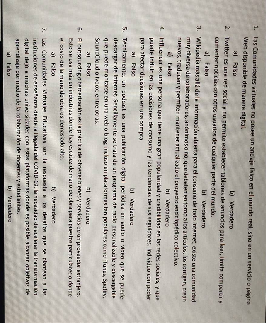 Las Comunidades virtuales no posee un anclaje físico en el mundo real, sino en un servicio o página
Web disponible de manera digital.
a) Falso b) Verdadero
2. Twitter es una red social y no permite establecer tablones de anuncios para leer, limita compartir y
comentar noticias con otros usuarios de cualquier parte del mundo.
a) Falso b) Verdadero
3. Wikipedia más allá de la información abierta para el consumo de todo Internet, existe una comunidad
muy diversa de colaboradores, anónimos o no, que debaten en torno a los artículos, los corrigen, crean
nuevos, traducen y permiten mantener actualizado el proyecto enciclopédico colectivo.
a) Falso b) Verdadero
4. Influencer es una persona que tiene una gran popularidad y credibilidad en las redes sociales, y que
puede influir en las decisiones de consumo y las tendencias de sus seguidores. Individuo con poder
para afectar decisiones en una compra.
a) Falso b) Verdadero
5. Técnicamente, un podcast es una publicación digital periódica en audio o vídeo que se puede
descargar de internet. Sencillamente se trata de un programa de radio personalizable y descargable
que puede montarse en una web o blog, incluso en plataformas tan populares como iTunes, Spotify,
SoundCloud o Ivoox, entre otras.
a) Falso b) Verdadero
6. El outsourcing o tercerización es la práctica de obtener bienes y servicios de un proveedor extranjero.
Esto se usa más en industrias donde hay escasez de mano de obra para puestos particulares o donde
el costo de la mano de obra es demasiado alto.
a) Falso b) Verdadero
7. Las Comunidades Virtuales Educativas son la respuesta a los desafíos que se plantean a las
instituciones de enseñanza desde la llegada del COVID-19, la necesidad de acelerar la transformación
digital dejó a muchas universidades con estas plataformas donde es posible alcanzar objetivos de
aprendizaje por medio de la colaboración de docentes y estudiantes.
a) Falso b) Verdadero