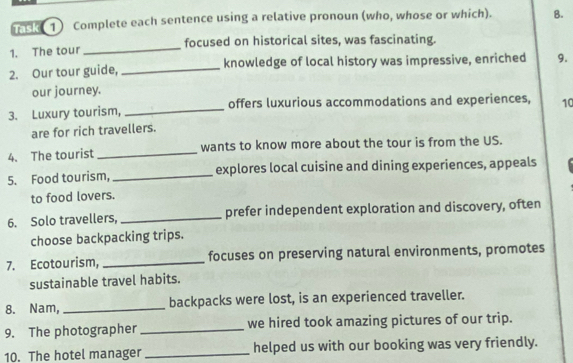 nce 1) Complete each sentence using a relative pronoun (who, whose or which). B. 
1. The tour_ focused on historical sites, was fascinating. 
2. Our tour guide, _knowledge of local history was impressive, enriched 9. 
our journey. 
3. Luxury tourism, _offers luxurious accommodations and experiences, 10 
are for rich travellers. 
4. The tourist _wants to know more about the tour is from the US. 
5. Food tourism, _explores local cuisine and dining experiences, appeals 
to food lovers. 
6. Solo travellers, _prefer independent exploration and discovery, often 
choose backpacking trips. 
7. Ecotourism, _focuses on preserving natural environments, promotes 
sustainable travel habits. 
8. Nam, _backpacks were lost, is an experienced traveller. 
9. The photographer _we hired took amazing pictures of our trip. 
10. The hotel manager _helped us with our booking was very friendly.