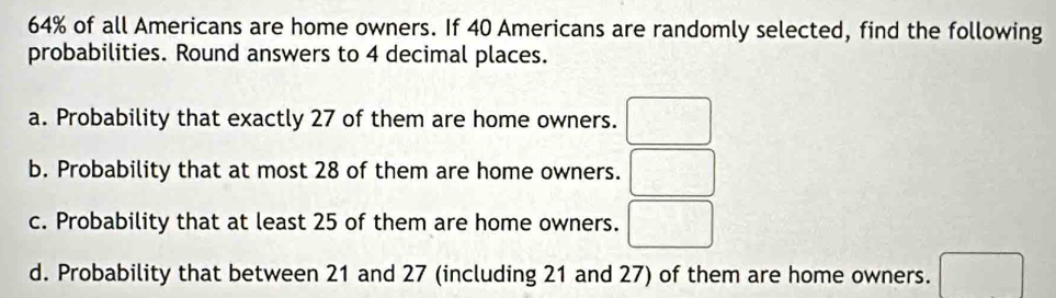 64% of all Americans are home owners. If 40 Americans are randomly selected, find the following 
probabilities. Round answers to 4 decimal places. 
a. Probability that exactly 27 of them are home owners. □ 
b. Probability that at most 28 of them are home owners. □ 
c. Probability that at least 25 of them are home owners. □ 
d. Probability that between 21 and 27 (including 21 and 27) of them are home owners. □