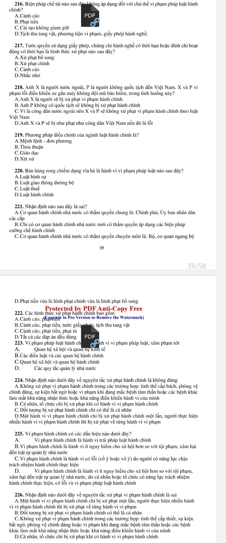 Biện pháp chế tài nào sau đây không áp dụng đổi với chủ thể vi phạm pháp luật hành
A.Cảnh cáo PDF
B. Phat tiền
C. Cải tạo không giam giữ
D.Tịch thu tang vật, phương tiện vi phạm, giấy phép hành nghề.
217. Tước quyền sử dụng giấy phép, chứng chỉ hành nghề có thời hạn hoặc đình chỉ hoạt
động có thời hạn là hình thức xử phạt nào sau dây?
A.Xử phạt bộ sung
B. Xử phạt chính
C.Cảnh cáo
D.Nhắc nhớ
218. Anh X là người nước ngoài, P là người không quốc tịch đến Việt Nam. X và P vi
phạm lỗi điều khiển xe gắn máy không đội mũ bảo hiểm, trong tình huống này?
A.Anh X là người sẽ bị xử phạt vi phạm hành chính
B. Anh P không có quốc tịch sẽ khồng bị xử phạt hành chính
C. Vì là công dân nước ngoài nên X và P sẽ không xử phạt vi phạm hành chính theo luật
Việt Nam
D.Anh X và P sẽ bị như phạt như công dân Việt Nam nếu đó là lỗi
219. Phương pháp điều chính của ngành luật hành chính là?
A.Mệnh lệnh - đơn phương
B.Thỏa thuận
C. Giáo dục
D. Xét xử
220. Bán hàng rong chiếm dụng vĩa hè là hành vi vi phạm pháp luật nào sau dây?
A. Luất hình sự
B. Luật giao thông đường bộ
C. Luật thuế
D.Luật hành chính
221. Nhận định nào sau đây là sai?
A.Cơ quan hành chính nhà nước có thầm quyền chung là: Chính phủ, Ủy ban nhân dân
các cấp
B.Chi có cơ quan hành chính nhà nước mới có thầm quyền áp dụng các biện pháp
cưỡng chế hành chính
C.Cơ quan hành chính nhà nước có thầm quyền chuyên môn là: Bộ, cơ quan ngang bộ
39
39/58
D.Phạt tiền vừa là hình phạt chính vừa là hình phạt bổ sung
Protected by PDF Anti-Copy Free
222. Các hình thức xử phạt hành chính bao gồm
A.Cảnh cáo, phat nage to Pro Version to Remove the Watermark)
B.Cảnh cáo, phạt tiền, tước giấy pháp, tịch thu tang vật
C.Cảnh cáo, phạt tiền, phạt tù
D.Tất cả các đáp án đều đúng PDF
223. Vi phạm pháp luật hành ch I   Cnh vi vi phạm pháp luật, xâm phạm tới
A. Quan hệ xã hội và quan hệ kinh tế
B.Các điều luật và các quan hệ hành chính
C.Quan hệ xã hội và quan hệ hành chính
D. Các quy tắc quản lý nhà nước
224. Nhận định nào dưới đây về nguyên tắc xử phạt hành chính là không đúng
A.Không xử phạt vi phạm hành chính trong các trường hợp: tình thế cấp bách, phòng vệ
chính đáng, sự kiện bất ngờ hoặc vi phạm khi đang mắc bệnh tâm thần hoặc các bệnh khác
làm mất khả năng nhận thức hoặc khả năng điều khiền hành vi của mình
B.Cá nhân, tổ chức chi bị xử phạt khi có hành vi vi phạm hành chính
C. Đối tượng bị xử phạt hành chính chỉ có thể là cá nhân
D.Một hành vi vi phạm hành chính chi bị xử phạt hành chính một lần, người thực hiện
nhiều hành vi vi phạm hành chính thì bị xử phạt về từng hành vi vi phạm
225. Vi phạm hành chính có các dấu hiệu nào dưới đây?
A.Vi phạm hành chính là hành vi trái pháp luật hành chính
B.Vi phạm hành chính là hành vi ít nguy hiểm cho xã hội hơn so với tội phạm, xâm hại
đến trật tự quản lý nhà nước
C.Vi phạm hành chính là hành vi có lỗi (cố ý hoặc vô ý) do người có năng lực chịu
trách nhiệm hành chính thực hiện
D.Vi phạm hành chính là hành vi ít nguy hiểm cho xã hội hơn so với tội phạm,
xâm hại đến trật tự quản lý nhà nước, do cá nhân hoặc tổ chức có năng lực trách nhiệm
hành chính thực hiện, có lỗi và vi phạm pháp luật hành chính
226. Nhận định nào dưới đây về nguyên tắc xử phạt vi phạm hành chính là sai
A.Một hành vi vi phạm hành chính chỉ bị xử phạt một lần, người thực hiện nhiều hành
vi vi phạm hành chính thì bị xứ phạt về từng hành vi vi phạm
B. Đối tượng bị xử phạt vi phạm hành chính có thể là cá nhân
C.Không xử phạt vỉ phạm hành chính trong các trường hợp: tình thế cấp thiết, sự kiện
bắt ngờ, phòng vệ chính đáng hoặc vi phạm khi đang mắc bệnh tâm thần hoặc các bệnh
khác làm mất khả năng nhận thức hoặc khả năng điều khiển hành vi của mình
D.Cá nhân, tổ chức chỉ bị xử phạt khi có hành vi vi phạm hành chính