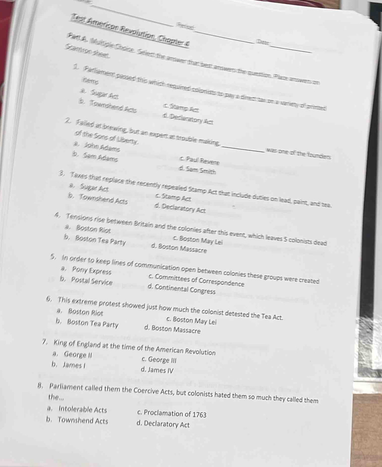 Reted
Test American Revolution, Chapter 4_
Date
Scantron sheet
ParlA. Multiple Choice. Select the answer that best answers the question. Place answers on
hems
1. Parliament passed this which required colonists to pay a direct tas on a variety of printed
a. Sugar Act
b. Townshend Acts c. Stamp Ast
di. Dediaratory Act
of the Sons of Libery.
2. Falled at brewing, but an expert at trouble making _was one of the founders
a. Joho Adams c. Paul Revere
b. Sam Adams d. Sam Smith
3. Taxes that replace the recently repealed Stamp Act that include duties on lead, paint, and tea.
a， Sugar Act c. Stamp Act
b. Townshend Acts d. Declaratory Act
4. Tensions rise between Britain and the colonies after this event, which leaves 5 colonists dead
a. Boston Riot c. Boston May Lei
b. Boston Tea Party d. Boston Massacre
5. In order to keep lines of communication open between colonies these groups were created
a. Pony Express c. Committees of Correspondence
b. Postal Service d. Continental Congress
6. This extreme protest showed just how much the colonist detested the Tea Act.
a. Boston Riot c. Boston May Lei
b. Boston Tea Party d. Boston Massacre
7. King of England at the time of the American Revolution
a. George II c. George III
b. James I d. James IV
8, Parliament called them the Coercive Acts, but colonists hated them so much they called them
the...
a. Intolerable Acts c. Proclamation of 1763
b. Townshend Acts d. Declaratory Act