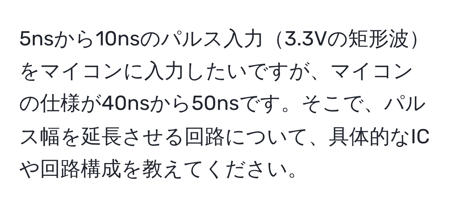 5nsから10nsのパルス入力3.3Vの矩形波をマイコンに入力したいですが、マイコンの仕様が40nsから50nsです。そこで、パルス幅を延長させる回路について、具体的なICや回路構成を教えてください。