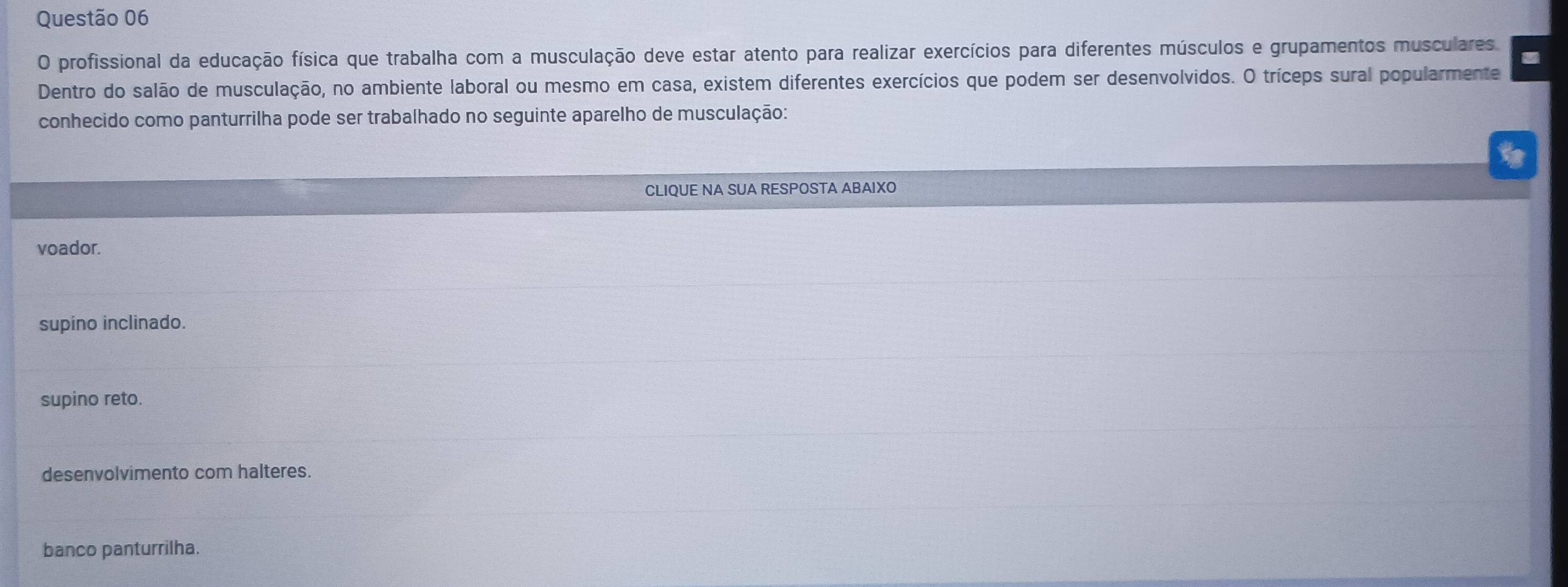 profissional da educação física que trabalha com a musculação deve estar atento para realizar exercícios para diferentes músculos e grupamentos musculares
Dentro do salão de musculação, no ambiente laboral ou mesmo em casa, existem diferentes exercícios que podem ser desenvolvidos. O tríceps sural popularmente
conhecido como panturrilha pode ser trabalhado no seguinte aparelho de musculação:
CLIQUE NA SUA RESPOSTA ABAIXO
voador.
supino inclinado.
supino reto.
desenvolvimento com halteres.
banco panturrilha.