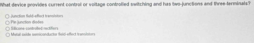 What device provides current control or voltage controlled switching and has two-junctions and three-terminals?
Junction field-effect transistors
Pin junction diodes
Silicone controlled rectifiers
Metal oxide semiconductor field-effect transistors