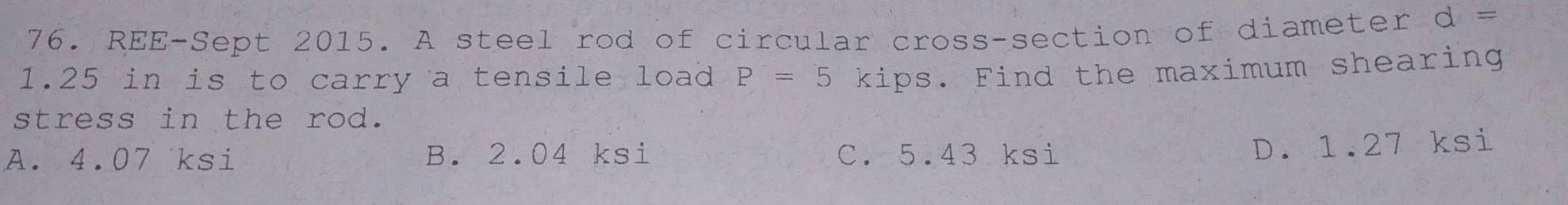 REE-Sept 2015. A steel rod of circular cross-section of diameter d=
1.25 in is to carry a tensile load P=5 kips. Find the maximum shearing
stress in the rod.
A. 4.07 ksi B. 2.04 ksi C. 5.43 ksi
D. 1.27 ksi