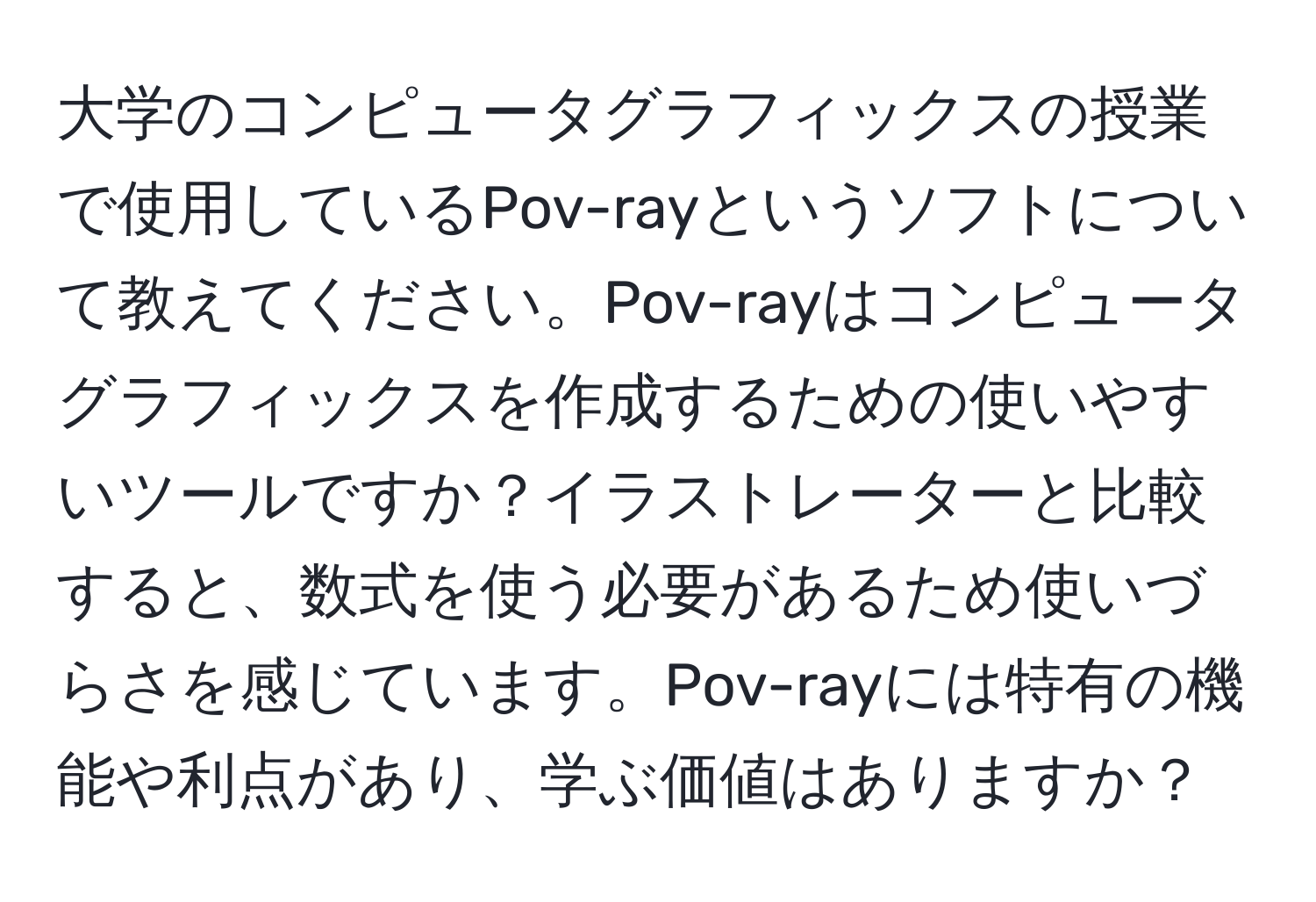 大学のコンピュータグラフィックスの授業で使用しているPov-rayというソフトについて教えてください。Pov-rayはコンピュータグラフィックスを作成するための使いやすいツールですか？イラストレーターと比較すると、数式を使う必要があるため使いづらさを感じています。Pov-rayには特有の機能や利点があり、学ぶ価値はありますか？