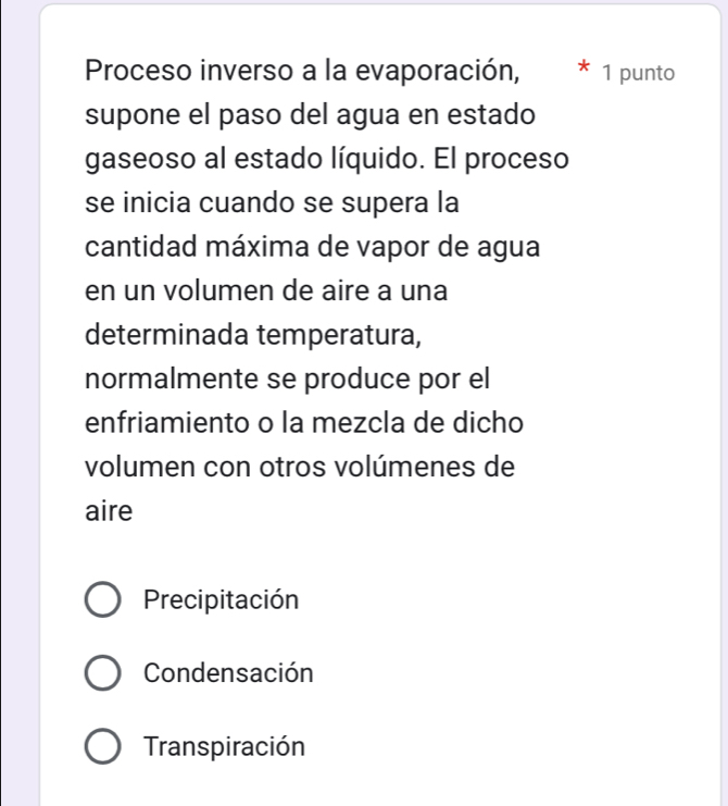 Proceso inverso a la evaporación, 1 punto
supone el paso del agua en estado
gaseoso al estado líquido. El proceso
se inicia cuando se supera la
cantidad máxima de vapor de agua
en un volumen de aire a una
determinada temperatura,
normalmente se produce por el
enfriamiento o la mezcla de dicho
volumen con otros volúmenes de
aire
Precipitación
Condensación
Transpiración