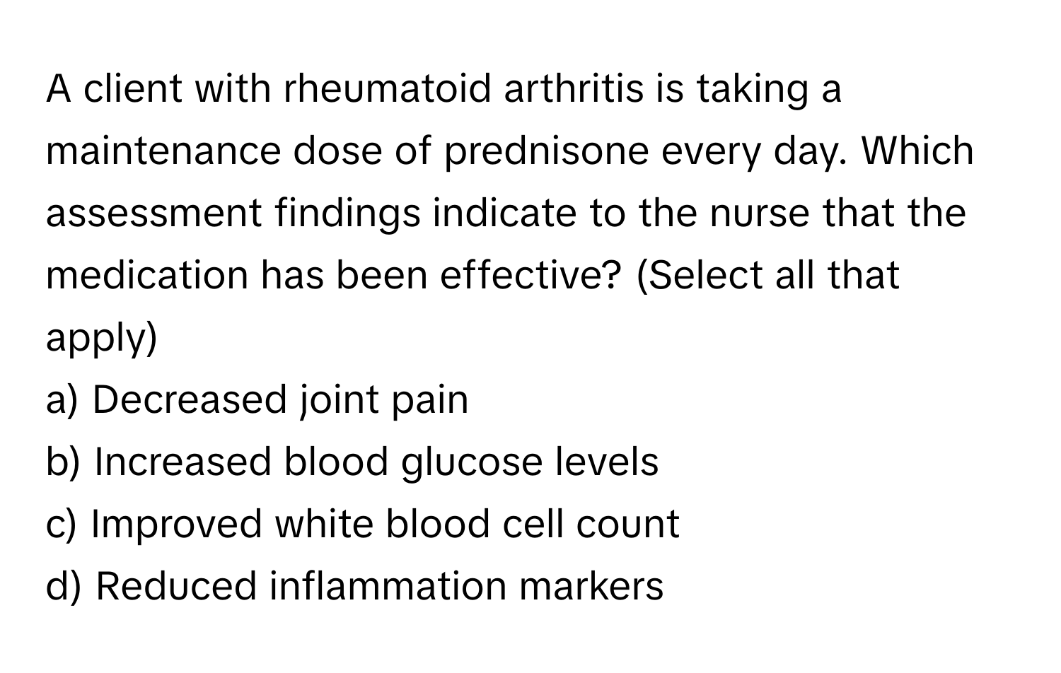 A client with rheumatoid arthritis is taking a maintenance dose of prednisone every day. Which assessment findings indicate to the nurse that the medication has been effective? (Select all that apply)

a) Decreased joint pain
b) Increased blood glucose levels
c) Improved white blood cell count
d) Reduced inflammation markers