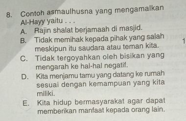 Contoh asmaulhusna yang mengamalkan
Al-Hayy yaitu . . .
A. Rajin shalat berjamaah di masjid.
B. Tidak memihak kepada pihak yang salah 1
meskipun itu saudara atau teman kita.
C. Tidak tergoyahkan oleh bisikan yang
mengarah ke hal-hal negatif.
D. Kita menjamu tamu yang datang ke rumah
sesuai dengan kemampuan yang kita
miliki.
E. Kita hidup bermasyarakat agar dapat
memberikan manfaat kepada orang lain.