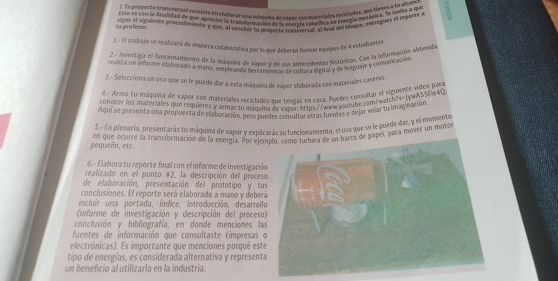 Tu proyecto transversal consiste en elaborar una máquina de vapor con materiales reciclados, que tienes a tu alcance B
Esto es con la finalidad de que aprecies la transformación de la energía calorífica en energía mecánica. Te invito a que
tu profesor. sigas el siguiente procedimiento y que, al concluir tu proyecto transversal, al final del bloque, entregues el reporte a
1.- El trabajo se realizará de manera colaborativa por lo que deberán formar equipos de 4 estudiantes
2.- Investiga el funcionamiento de la máquina de vapor y de sus antecedentes históricos. Con la información obtenida
realiza un informe elaborado a mano, empleando herramientas de cultura digital y de lenguaje y comunicación.
3.- Selecciona un uso que se le puede dar a esta máquina de vapor elaborada con materiales caseros.
4.- Arma tu máquina de vapor con materiales reciclados que tengas en casa. Puedes consultar el siguiente video para
conocer los materiales que requieres y armar tu máquina de vapor: https://www.youtube.com/watch?v=jywA55Fie4Q
Aquí se presenta una propuesta de elaboración, pero puedes consultar otras fuentes o dejar volar tu imaginación
5.- En plenaria, presentarás tu máquina de vapor y explicarás su funcionamiento, el uso que se le puede dar, y el momento
en que ocurre la transformación de la energía. Por ejem papel, para mover un motor
pequeño, etc.
6.- Elabora tu reporte final con el informe de investigació
realizado en el punto #2, la descripción del proces
de elaboración, presentación del prototipo y tu
conclusiones. El reporte será elaborado a mano y deber
incluir una portada, índice, introducción, desarroll
(informe de investigación y descripción del proceso
conclusión y bibliografía, en donde menciones la
fuentes de información que consultaste (impresas 
electrónicas). Es importante que menciones porqué este
tipo de energías, es considerada alternativa y represent
un beneficio al utilizarla en la industria.