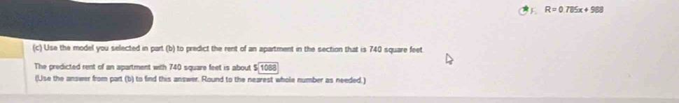 R=0.785x+988
(c) Use the model you selected in part (b) to predict the rent of an apartment in the section that is 740 square feet. 
The predicted rent of an apartment with 740 square feet is about $ 1088
(Use the answer from part (b) to find this answer. Round to the nearest whole number as needed.)